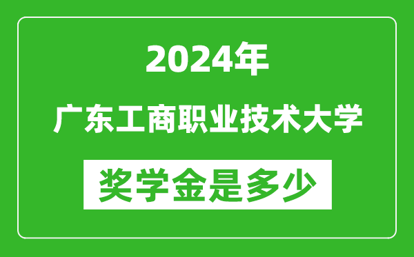 2024年廣東工商職業技術大學獎學金多少錢,覆蓋率是多少？