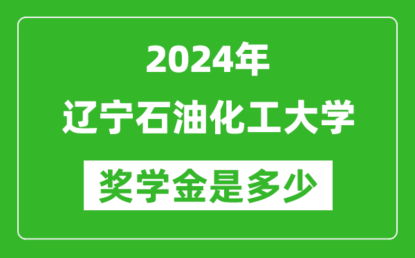 2024年遼寧石油化工大學獎學金多少錢,覆蓋率是多少？